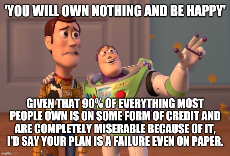 X, X Everywhere Meme | 'YOU WILL OWN NOTHING AND BE HAPPY'; GIVEN THAT 90% OF EVERYTHING MOST PEOPLE OWN IS ON SOME FORM OF CREDIT AND ARE COMPLETELY MISERABLE BECAUSE OF IT, I'D SAY YOUR PLAN IS A FAILURE EVEN ON PAPER. | image tagged in memes,x x everywhere | made w/ Imgflip meme maker