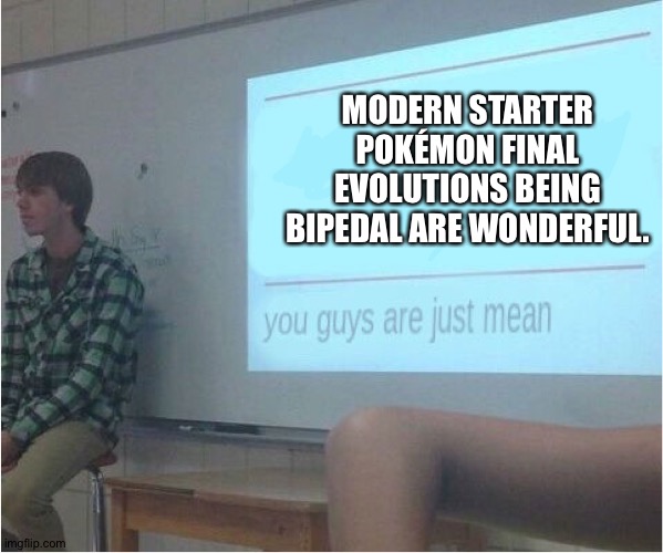 You guys are just mean  | MODERN STARTER POKÉMON FINAL EVOLUTIONS BEING BIPEDAL ARE WONDERFUL. | image tagged in you guys are just mean | made w/ Imgflip meme maker
