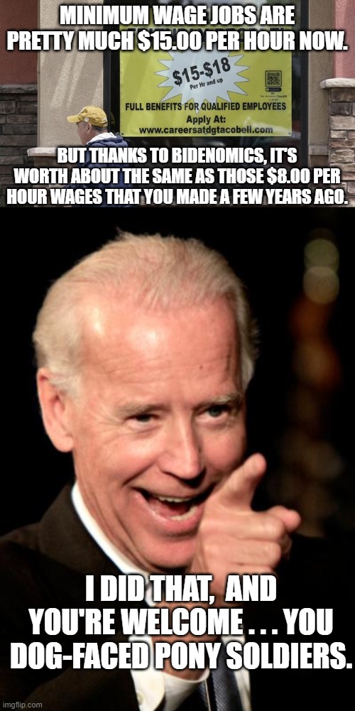 Reality -- leftists should give it a try some day. | MINIMUM WAGE JOBS ARE PRETTY MUCH $15.00 PER HOUR NOW. BUT THANKS TO BIDENOMICS, IT'S WORTH ABOUT THE SAME AS THOSE $8.00 PER HOUR WAGES THAT YOU MADE A FEW YEARS AGO. I DID THAT,  AND YOU'RE WELCOME . . . YOU DOG-FACED PONY SOLDIERS. | image tagged in reality | made w/ Imgflip meme maker