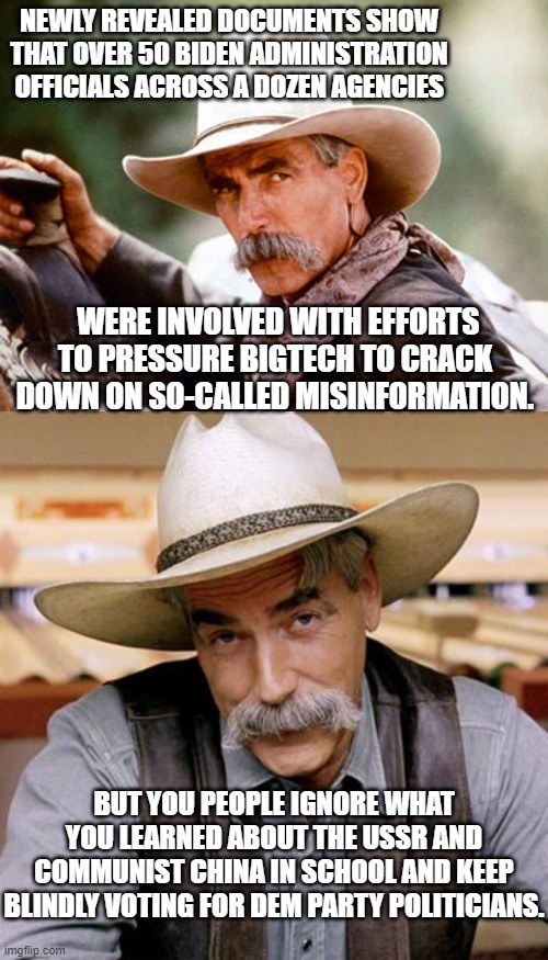 Meh . . . what's the worst that could happen?  Eh, comrade? | NEWLY REVEALED DOCUMENTS SHOW THAT OVER 50 BIDEN ADMINISTRATION OFFICIALS ACROSS A DOZEN AGENCIES; WERE INVOLVED WITH EFFORTS TO PRESSURE BIGTECH TO CRACK DOWN ON SO-CALLED MISINFORMATION. BUT YOU PEOPLE IGNORE WHAT YOU LEARNED ABOUT THE USSR AND COMMUNIST CHINA IN SCHOOL AND KEEP BLINDLY VOTING FOR DEM PARTY POLITICIANS. | image tagged in sam elliott cowboy | made w/ Imgflip meme maker