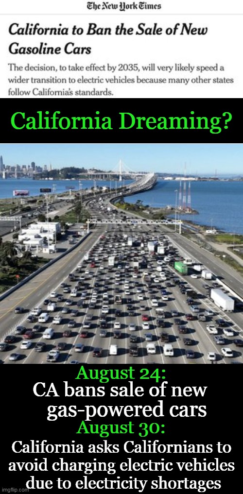 Consequences. . . . | California Dreaming? August 24:; CA bans sale of new; gas-powered cars; August 30:; California asks Californians to 
avoid charging electric vehicles 
due to electricity shortages | image tagged in politics,liberals,shallow thinking,liberalism,consequences,california | made w/ Imgflip meme maker