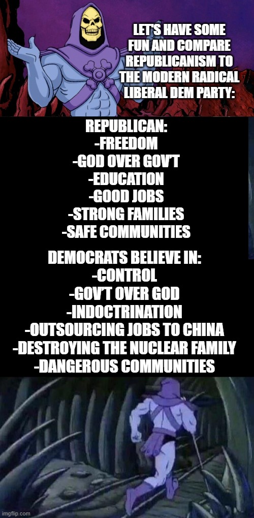 What else is there to say?  It's the truth and everyone knows it. | LET'S HAVE SOME FUN AND COMPARE REPUBLICANISM TO THE MODERN RADICAL LIBERAL DEM PARTY:; REPUBLICAN:
-FREEDOM
-GOD OVER GOV’T
-EDUCATION
-GOOD JOBS
-STRONG FAMILIES
-SAFE COMMUNITIES; DEMOCRATS BELIEVE IN:
-CONTROL
-GOV’T OVER GOD
-INDOCTRINATION
-OUTSOURCING JOBS TO CHINA
-DESTROYING THE NUCLEAR FAMILY
-DANGEROUS COMMUNITIES | image tagged in skelator saying something funny then running away | made w/ Imgflip meme maker