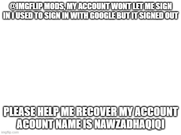 help me recover my acc | @IMGFLIP MODS, MY ACCOUNT WONT LET ME SIGN IN I USED TO SIGN IN WITH GOOGLE BUT IT SIGNED OUT; PLEASE HELP ME RECOVER MY ACCOUNT
ACOUNT NAME IS NAWZADHAQIQI | image tagged in blank white template | made w/ Imgflip meme maker