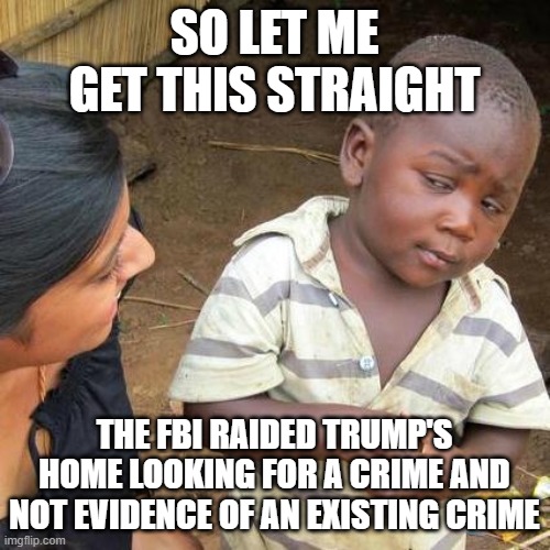 Third World Skeptical Kid | SO LET ME GET THIS STRAIGHT; THE FBI RAIDED TRUMP'S HOME LOOKING FOR A CRIME AND NOT EVIDENCE OF AN EXISTING CRIME | image tagged in memes,third world skeptical kid | made w/ Imgflip meme maker