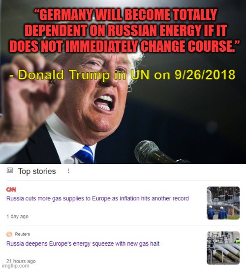 German delegation laughed at Trump in 2018. They aren't laughing now. | “GERMANY WILL BECOME TOTALLY DEPENDENT ON RUSSIAN ENERGY IF IT DOES NOT IMMEDIATELY CHANGE COURSE.”; - Donald Trump in UN on 9/26/2018 | image tagged in donald trump,energy,russia,europe,germany | made w/ Imgflip meme maker