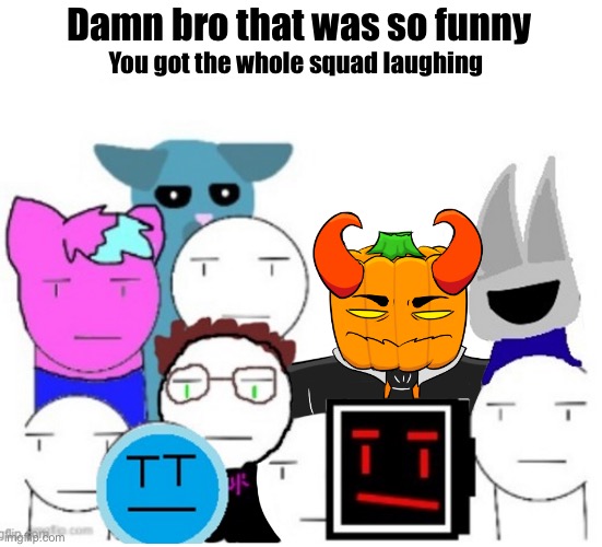 Dam bro you got the whole squad laughing | Damn bro that was so funny; You got the whole squad laughing | image tagged in drawing,hurgusburgus,what should i put here,why are you reading the tags,barney will eat all of your delectable biscuits | made w/ Imgflip meme maker