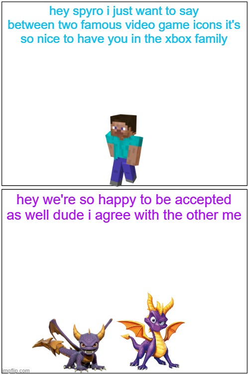 hey spyro 30 | hey spyro i just want to say between two famous video game icons it's so nice to have you in the xbox family; hey we're so happy to be accepted as well dude i agree with the other me | image tagged in memes,blank comic panel 1x2,microsoft,minecraft,spyro,buddies | made w/ Imgflip meme maker