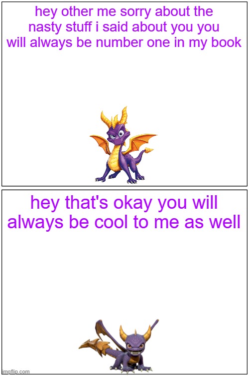 hey spyro 24 | hey other me sorry about the nasty stuff i said about you you will always be number one in my book; hey that's okay you will always be cool to me as well | image tagged in memes,blank comic panel 1x2,microsoft,spyro,activision,friends | made w/ Imgflip meme maker