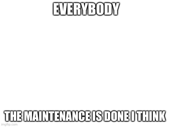 Blank White Template | EVERYBODY; THE MAINTENANCE IS DONE I THINK | image tagged in blank white template | made w/ Imgflip meme maker
