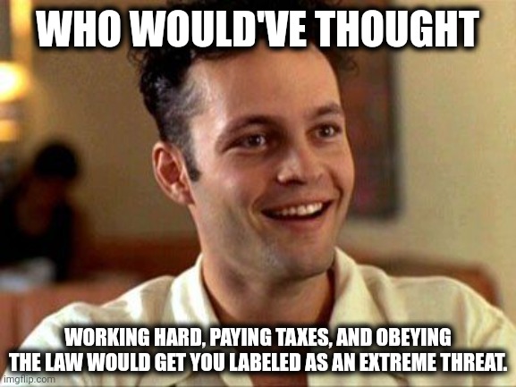 Still better than being labeled as a groomer. | WHO WOULD'VE THOUGHT; WORKING HARD, PAYING TAXES, AND OBEYING THE LAW WOULD GET YOU LABELED AS AN EXTREME THREAT. | image tagged in memes | made w/ Imgflip meme maker