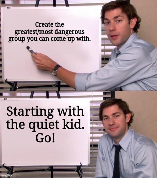 You can go for comedy as well. IDK, I'm bored.. | Create the greatest/most dangerous group you can come up with. Starting with
the quiet kid.
Go! | image tagged in jim halpert explains,quiet kid,group,we were on the verge of greatness | made w/ Imgflip meme maker