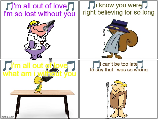 if hanna barbera characters sung 80s songs volume 3 | i'm all out of love i'm so lost without you; i know you were right believing for so long; i can't be too late to say that i was so wrong; i'm all out of love what am i without you | image tagged in memes,blank comic panel 2x2,warner bros,80s music | made w/ Imgflip meme maker