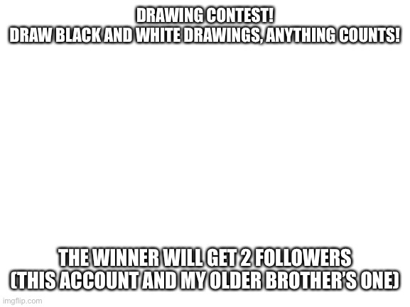 Blank White Template | DRAWING CONTEST!
DRAW BLACK AND WHITE DRAWINGS, ANYTHING COUNTS! THE WINNER WILL GET 2 FOLLOWERS (THIS ACCOUNT AND MY OLDER BROTHER’S ONE) | image tagged in blank white template | made w/ Imgflip meme maker