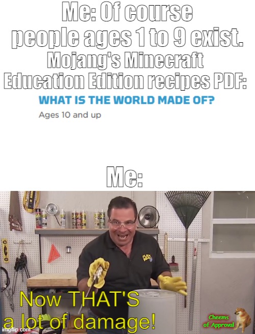 *Cheems Approved* Ya had one frik'n job, Mojang. ONE FRIK'N JOB! And you failed it. | Me: Of course people ages 1 to 9 exist. Mojang's Minecraft Education Edition recipes PDF:; Me:; Now THAT'S a lot of damage! Cheems of Approval | image tagged in blank white template,now that's a lot of damage | made w/ Imgflip meme maker