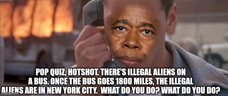 Pop Quiz, Mayor Adams | POP QUIZ, HOTSHOT. THERE'S ILLEGAL ALIENS ON A BUS. ONCE THE BUS GOES 1800 MILES, THE ILLEGAL ALIENS ARE IN NEW YORK CITY.  WHAT DO YOU DO? WHAT DO YOU DO? | image tagged in illegal immigration,illegal aliens,new york city | made w/ Imgflip meme maker