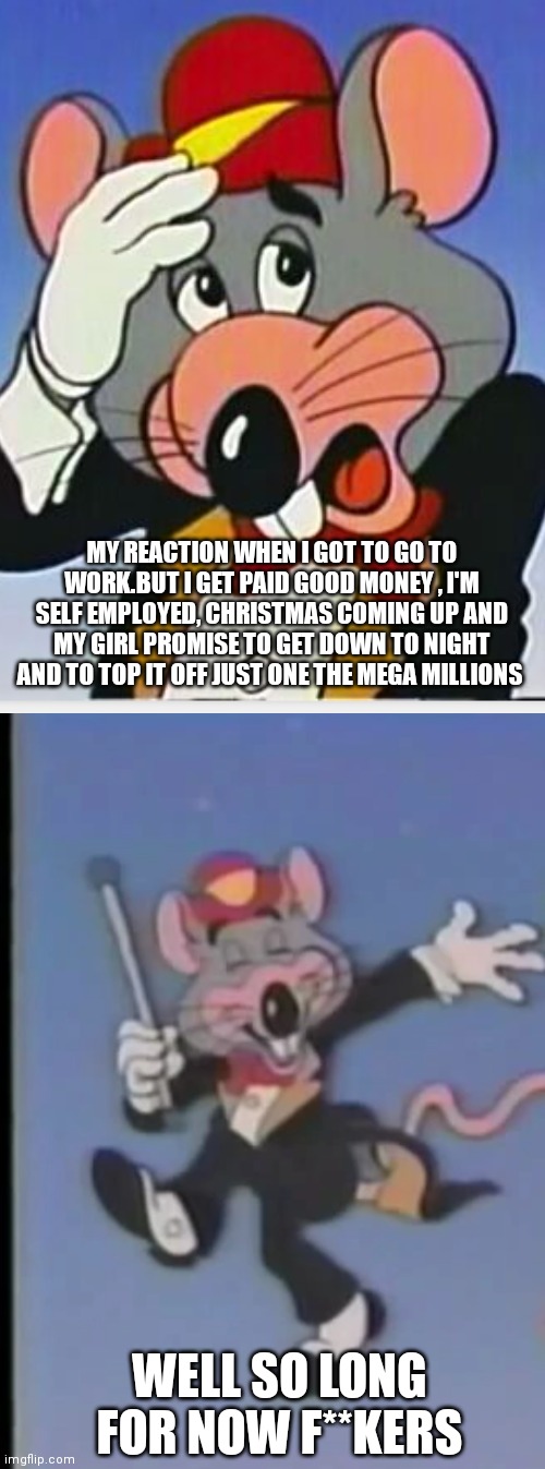 Chuck e cheese | MY REACTION WHEN I GOT TO GO TO WORK.BUT I GET PAID GOOD MONEY , I'M SELF EMPLOYED, CHRISTMAS COMING UP AND MY GIRL PROMISE TO GET DOWN TO NIGHT AND TO TOP IT OFF JUST ONE THE MEGA MILLIONS; WELL SO LONG FOR NOW F**KERS | image tagged in chuck e cheese,funny memes | made w/ Imgflip meme maker