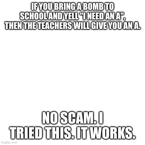 Blank Transparent Square | IF YOU BRING A BOMB TO SCHOOL AND YELL "I NEED AN A", THEN THE TEACHERS WILL GIVE YOU AN A. NO SCAM. I TRIED THIS. IT WORKS. | image tagged in memes,blank transparent square | made w/ Imgflip meme maker