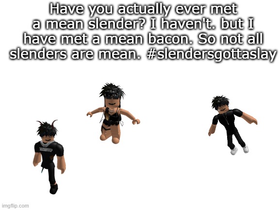 dont think slenders are always mean | Have you actually ever met a mean slender? I haven't. but I have met a mean bacon. So not all slenders are mean. #slendersgottaslay | image tagged in blank white template,roblox slenders,roblox,slenders,slendersgottaslay | made w/ Imgflip meme maker