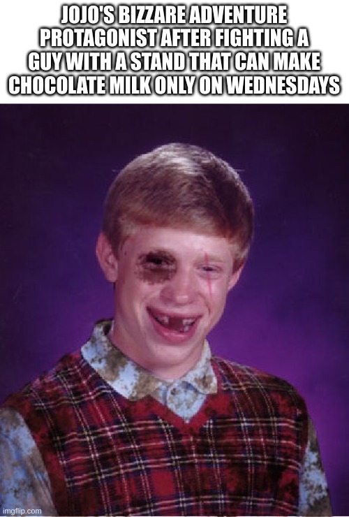 Beat-up Bad Luck Brian | JOJO'S BIZZARE ADVENTURE PROTAGONIST AFTER FIGHTING A GUY WITH A STAND THAT CAN MAKE CHOCOLATE MILK ONLY ON WEDNESDAYS | image tagged in beat-up bad luck brian,jojo's bizarre adventure,jojo meme | made w/ Imgflip meme maker
