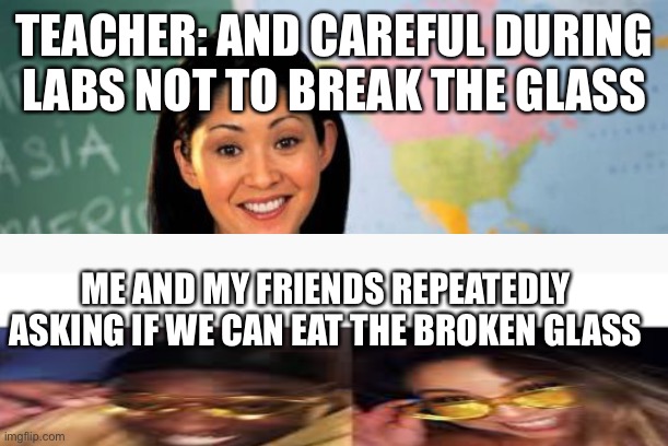 First day do school new teacher | TEACHER: AND CAREFUL DURING LABS NOT TO BREAK THE GLASS; ME AND MY FRIENDS REPEATEDLY ASKING IF WE CAN EAT THE BROKEN GLASS | image tagged in memes,unhelpful high school teacher | made w/ Imgflip meme maker