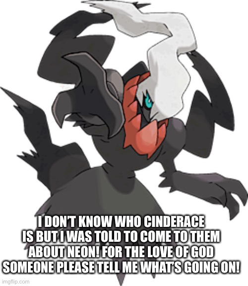 I DON’T KNOW WHO CINDERACE IS BUT I WAS TOLD TO COME TO THEM ABOUT NEON! FOR THE LOVE OF GOD SOMEONE PLEASE TELL ME WHAT’S GOING ON! | made w/ Imgflip meme maker