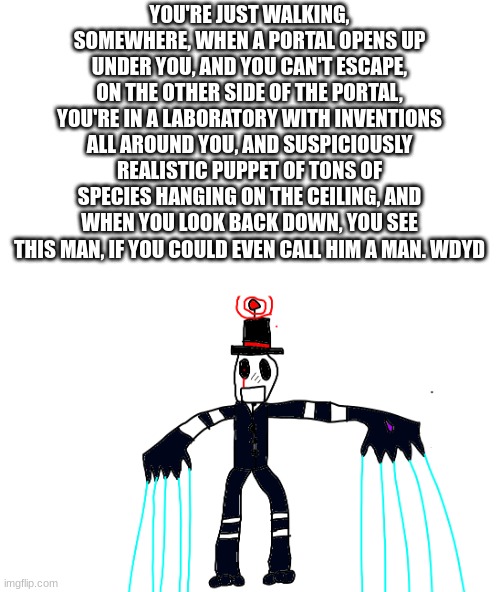 YOU'RE JUST WALKING, SOMEWHERE, WHEN A PORTAL OPENS UP UNDER YOU, AND YOU CAN'T ESCAPE, ON THE OTHER SIDE OF THE PORTAL, YOU'RE IN A LABORATORY WITH INVENTIONS ALL AROUND YOU, AND SUSPICIOUSLY REALISTIC PUPPET OF TONS OF SPECIES HANGING ON THE CEILING, AND WHEN YOU LOOK BACK DOWN, YOU SEE THIS MAN, IF YOU COULD EVEN CALL HIM A MAN. WDYD | made w/ Imgflip meme maker