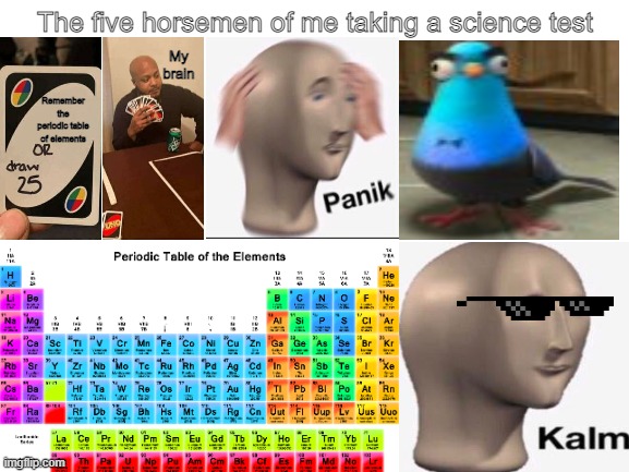 The five horsemen of me taking a science test | The five horsemen of me taking a science test; My brain; Remember the periodic table of elements | image tagged in blank white template | made w/ Imgflip meme maker