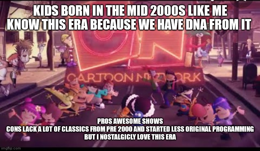 CN City era | KIDS BORN IN THE MID 2000S LIKE ME KNOW THIS ERA BECAUSE WE HAVE DNA FROM IT; PROS AWESOME SHOWS
CONS LACK A LOT OF CLASSICS FROM PRE 2000 AND STARTED LESS ORIGINAL PROGRAMMING
BUT I NOSTALGICLY LOVE THIS ERA | image tagged in nostalgia | made w/ Imgflip meme maker