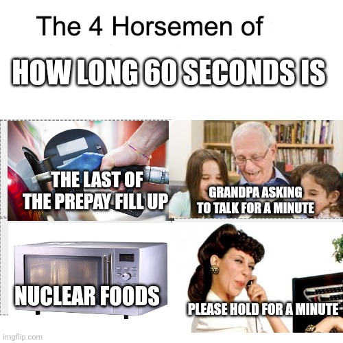 Right? | HOW LONG 60 SECONDS IS; THE LAST OF THE PREPAY FILL UP; GRANDPA ASKING TO TALK FOR A MINUTE; NUCLEAR FOODS; PLEASE HOLD FOR A MINUTE | image tagged in four horsemen of | made w/ Imgflip meme maker