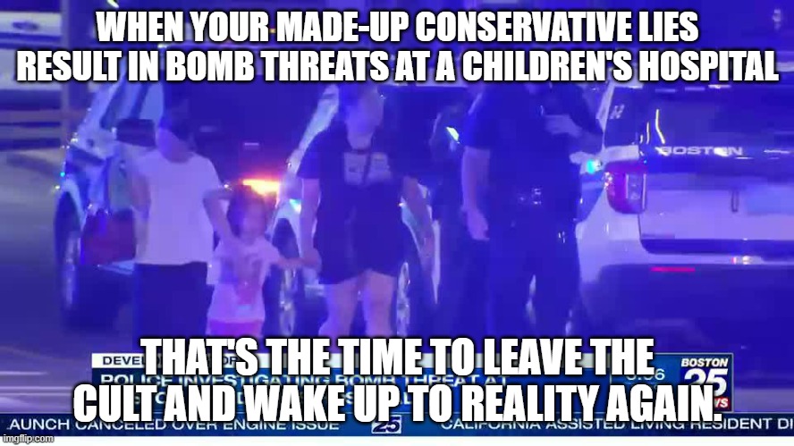 Stop denying facts and reality, leave the MAGA cult and stop hurting innocent people. | WHEN YOUR MADE-UP CONSERVATIVE LIES RESULT IN BOMB THREATS AT A CHILDREN'S HOSPITAL; THAT'S THE TIME TO LEAVE THE CULT AND WAKE UP TO REALITY AGAIN. | image tagged in conservative logic,maga,grooming,lgbtq,transgender,matt walsh | made w/ Imgflip meme maker