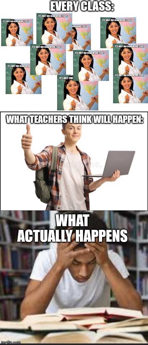 Teachers, Please Remember We Have Lives | EVERY CLASS:; WHAT TEACHERS THINK WILL HAPPEN:; WHAT ACTUALLY HAPPENS | image tagged in blank white template,homework,school,unhelpful high school teacher | made w/ Imgflip meme maker