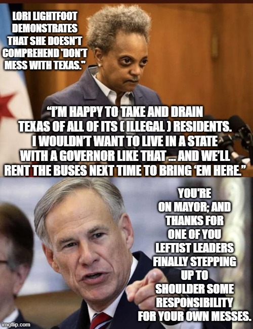 Lori . . . you mess with the bull, you get the horns. | LORI LIGHTFOOT DEMONSTRATES THAT SHE DOESN'T COMPREHEND 'DON'T MESS WITH TEXAS."; YOU'RE ON MAYOR; AND THANKS FOR ONE OF YOU LEFTIST LEADERS FINALLY STEPPING UP TO SHOULDER SOME RESPONSIBILITY FOR YOUR OWN MESSES. “I’M HAPPY TO TAKE AND DRAIN TEXAS OF ALL OF ITS ( ILLEGAL ) RESIDENTS. I WOULDN’T WANT TO LIVE IN A STATE WITH A GOVERNOR LIKE THAT … AND WE’LL RENT THE BUSES NEXT TIME TO BRING ‘EM HERE.” | image tagged in lori lightfoot | made w/ Imgflip meme maker