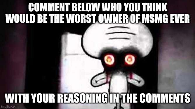 r3firfihjgtrknjntrllnfln | COMMENT BELOW WHO YOU THINK WOULD BE THE WORST OWNER OF MSMG EVER; WITH YOUR REASONING IN THE COMMENTS | image tagged in memes,funny,squidwards suicide,squidward,owner,msmg | made w/ Imgflip meme maker
