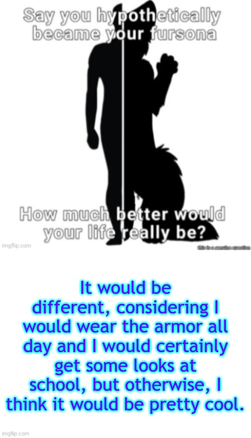 It would be different, considering I would wear the armor all day and I would certainly get some looks at school, but otherwise, I think it would be pretty cool. | image tagged in blank white template | made w/ Imgflip meme maker