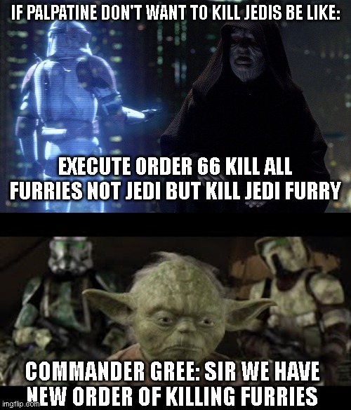 If Execute order 66 is killing furries | IF PALPATINE DON'T WANT TO KILL JEDIS BE LIKE:; EXECUTE ORDER 66 KILL ALL FURRIES NOT JEDI BUT KILL JEDI FURRY; COMMANDER GREE: SIR WE HAVE NEW ORDER OF KILLING FURRIES | image tagged in execute order 66,anti furry | made w/ Imgflip meme maker