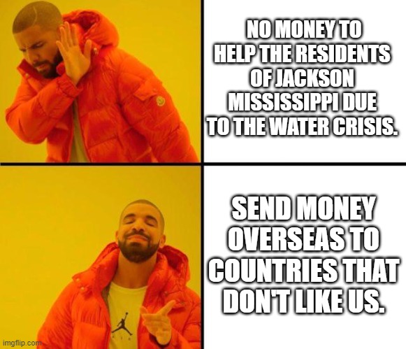 Jackson, Mississippi gets Screwed, while our Tyrannical Government and administration sends money to Foreign countries | NO MONEY TO HELP THE RESIDENTS OF JACKSON MISSISSIPPI DUE TO THE WATER CRISIS. SEND MONEY OVERSEAS TO COUNTRIES THAT DON'T LIKE US. | image tagged in drake meme,drake,water,crisis,government corruption | made w/ Imgflip meme maker