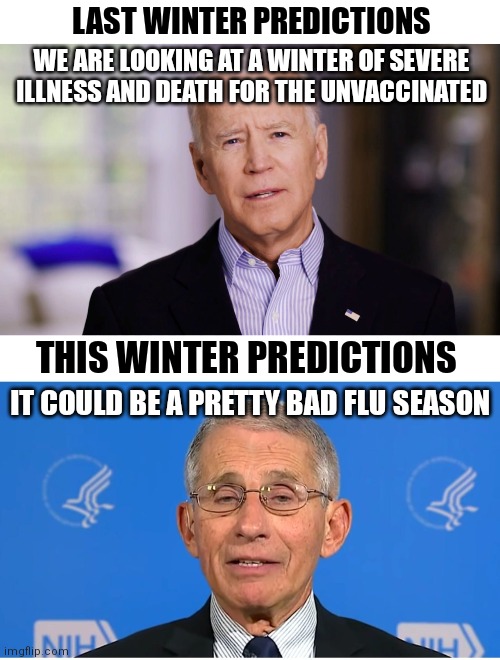 How it started vs how it's going | LAST WINTER PREDICTIONS; WE ARE LOOKING AT A WINTER OF SEVERE ILLNESS AND DEATH FOR THE UNVACCINATED; THIS WINTER PREDICTIONS; IT COULD BE A PRETTY BAD FLU SEASON | image tagged in joe biden 2020,dr fauci,democrats,pandemic | made w/ Imgflip meme maker