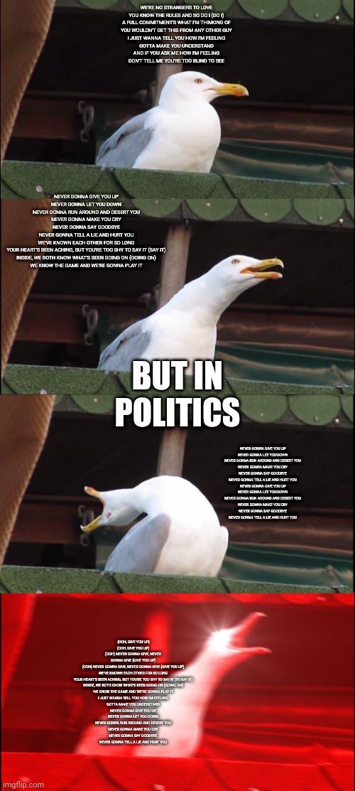 Inhaling Seagull | WE'RE NO STRANGERS TO LOVE
YOU KNOW THE RULES AND SO DO I (DO I)
A FULL COMMITMENT'S WHAT I'M THINKING OF
YOU WOULDN'T GET THIS FROM ANY OTHER GUY

I JUST WANNA TELL YOU HOW I'M FEELING
GOTTA MAKE YOU UNDERSTAND


AND IF YOU ASK ME HOW I'M FEELING
DON'T TELL ME YOU'RE TOO BLIND TO SEE; NEVER GONNA GIVE YOU UP
NEVER GONNA LET YOU DOWN
NEVER GONNA RUN AROUND AND DESERT YOU
NEVER GONNA MAKE YOU CRY
NEVER GONNA SAY GOODBYE
NEVER GONNA TELL A LIE AND HURT YOU

WE'VE KNOWN EACH OTHER FOR SO LONG
YOUR HEART'S BEEN ACHING, BUT YOU'RE TOO SHY TO SAY IT (SAY IT)
INSIDE, WE BOTH KNOW WHAT'S BEEN GOING ON (GOING ON)
WE KNOW THE GAME AND WE'RE GONNA PLAY IT; BUT IN POLITICS; NEVER GONNA GIVE YOU UP
NEVER GONNA LET YOU DOWN
NEVER GONNA RUN AROUND AND DESERT YOU
NEVER GONNA MAKE YOU CRY
NEVER GONNA SAY GOODBYE
NEVER GONNA TELL A LIE AND HURT YOU

NEVER GONNA GIVE YOU UP
NEVER GONNA LET YOU DOWN
NEVER GONNA RUN AROUND AND DESERT YOU
NEVER GONNA MAKE YOU CRY
NEVER GONNA SAY GOODBYE
NEVER GONNA TELL A LIE AND HURT YOU; (OOH, GIVE YOU UP)
(OOH, GIVE YOU UP)
(OOH) NEVER GONNA GIVE, NEVER GONNA GIVE (GIVE YOU UP)
(OOH) NEVER GONNA GIVE, NEVER GONNA GIVE (GIVE YOU UP)

WE'VE KNOWN EACH OTHER FOR SO LONG
YOUR HEART'S BEEN ACHING, BUT YOU'RE TOO SHY TO SAY IT (TO SAY IT)
INSIDE, WE BOTH KNOW WHAT'S BEEN GOING ON (GOING ON)
WE KNOW THE GAME AND WE'RE GONNA PLAY IT

I JUST WANNA TELL YOU HOW I'M FEELING
GOTTA MAKE YOU UNDERSTAND

NEVER GONNA GIVE YOU UP
NEVER GONNA LET YOU DOWN
NEVER GONNA RUN AROUND AND DESERT YOU
NEVER GONNA MAKE YOU CRY
NEVER GONNA SAY GOODBYE
NEVER GONNA TELL A LIE AND HURT YOU | image tagged in memes,inhaling seagull | made w/ Imgflip meme maker