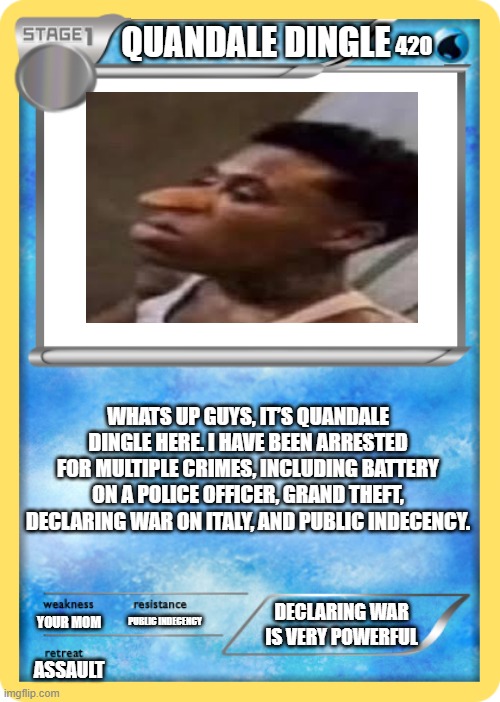 Pokemon card | QUANDALE DINGLE; 420; WHATS UP GUYS, IT’S QUANDALE DINGLE HERE. I HAVE BEEN ARRESTED FOR MULTIPLE CRIMES, INCLUDING BATTERY ON A POLICE OFFICER, GRAND THEFT, DECLARING WAR ON ITALY, AND PUBLIC INDECENCY. DECLARING WAR IS VERY POWERFUL; YOUR MOM; PUBLIC INDECENCY; ASSAULT | image tagged in pokemon card | made w/ Imgflip meme maker