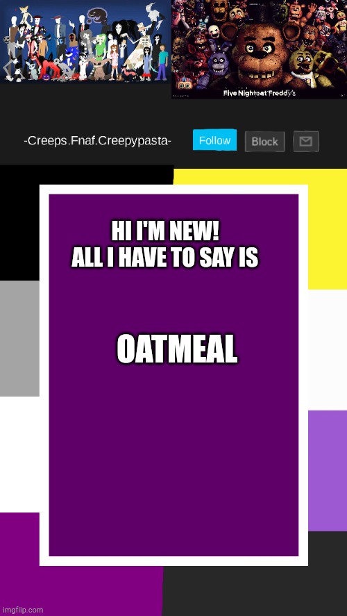 Also is Sammy William Afton or what [Idk Note: I think he is-] | OATMEAL; HI I'M NEW!
ALL I HAVE TO SAY IS | image tagged in creeps announcement template | made w/ Imgflip meme maker