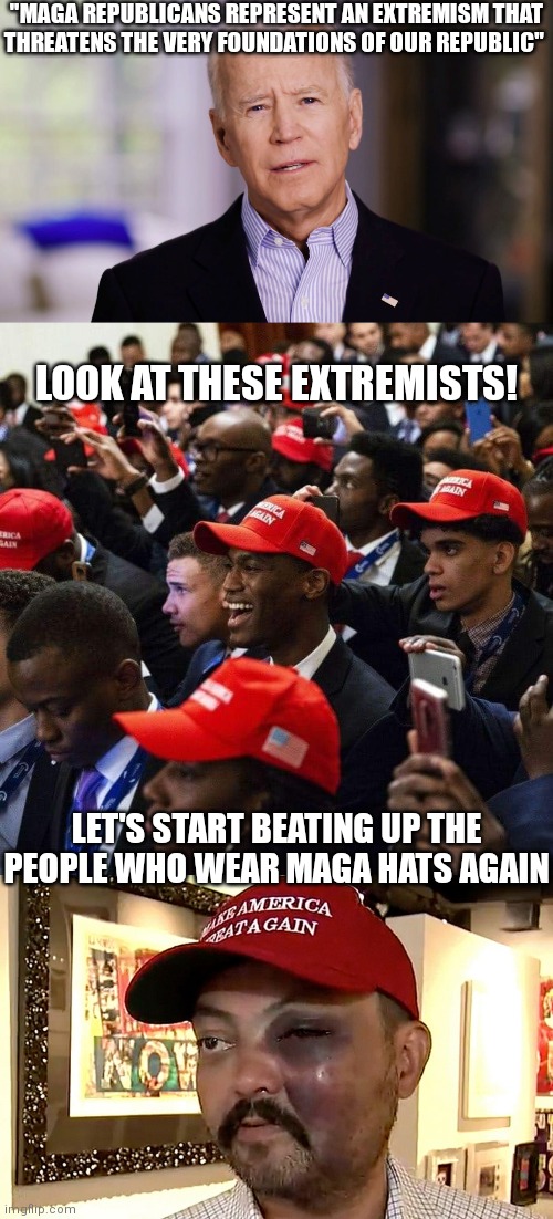 Dang Biden. So much for that unity you talked about | "MAGA REPUBLICANS REPRESENT AN EXTREMISM THAT
THREATENS THE VERY FOUNDATIONS OF OUR REPUBLIC"; LOOK AT THESE EXTREMISTS! LET'S START BEATING UP THE PEOPLE WHO WEAR MAGA HATS AGAIN | image tagged in joe biden 2020,black republicans,democrats,biden | made w/ Imgflip meme maker