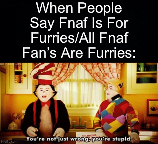 When People Say Fnaf Is For Furries/All Fnaf Fan’s Are Furries: | image tagged in black background,you're not just wrong you're stupid | made w/ Imgflip meme maker