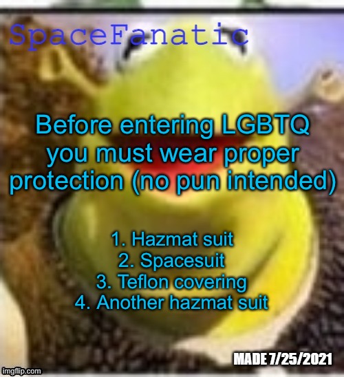 Even with this you should take extreme caution | Before entering LGBTQ you must wear proper protection (no pun intended); 1. Hazmat suit
2. Spacesuit
3. Teflon covering
4. Another hazmat suit | image tagged in spacefanatic announcement temp | made w/ Imgflip meme maker