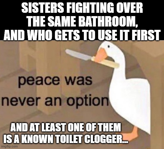 Survival Of The Fittest (In The Bathroom) | SISTERS FIGHTING OVER THE SAME BATHROOM, AND WHO GETS TO USE IT FIRST; AND AT LEAST ONE OF THEM IS A KNOWN TOILET CLOGGER... | image tagged in peace was never an option,memes,humor,dark humor,sisters,bathrooms | made w/ Imgflip meme maker