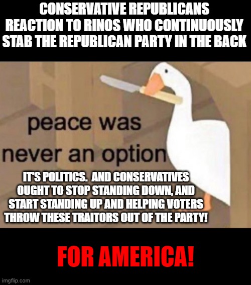 RINOs Are Awful, And Awfully Devilish Traitors | CONSERVATIVE REPUBLICANS REACTION TO RINOS WHO CONTINUOUSLY STAB THE REPUBLICAN PARTY IN THE BACK; IT'S POLITICS.  AND CONSERVATIVES OUGHT TO STOP STANDING DOWN, AND START STANDING UP AND HELPING VOTERS THROW THESE TRAITORS OUT OF THE PARTY! FOR AMERICA! | image tagged in peace was never an option,memes,politics,conservatives,rino,corruption | made w/ Imgflip meme maker