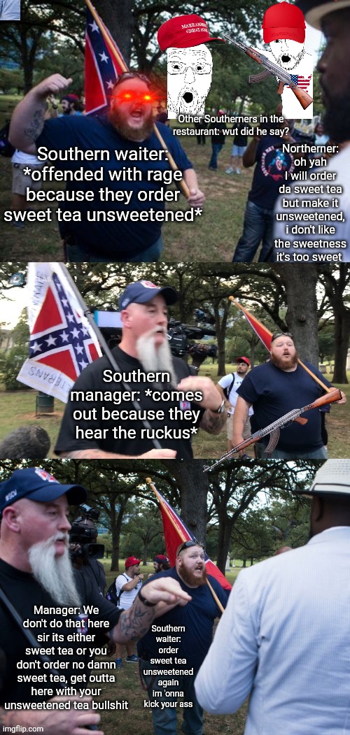 When you order sweet tea unsweetened in the south | Other Southerners in the restaurant: wut did he say? Northerner: oh yah I will order da sweet tea but make it unsweetened, i don't like the sweetness it's too sweet; Southern waiter: *offended with rage because they order sweet tea unsweetened*; Southern manager: *comes out because they hear the ruckus*; Manager: We don't do that here sir its either sweet tea or you don't order no damn sweet tea, get outta here with your unsweetened tea bullshit; Southern waiter: order sweet tea unsweetened again im 'onna kick your ass | image tagged in rednecks explaining shit | made w/ Imgflip meme maker