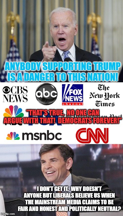 A question for the ages, I suppose . . . and FJB. | ANYBODY SUPPORTING TRUMP IS A DANGER TO THIS NATION! "THAT'S TRUE.  NO ONE CAN ARGUE WITH THAT!  DEMOCRATS FOREVER!"; I DON'T GET IT.  WHY DOESN'T ANYONE BUT LIBERALS BELIEVE US WHEN THE MAINSTREAM MEDIA CLAIMS TO BE FAIR AND HONEST AND POLITICALLY NEUTRAL? | image tagged in fjb | made w/ Imgflip meme maker