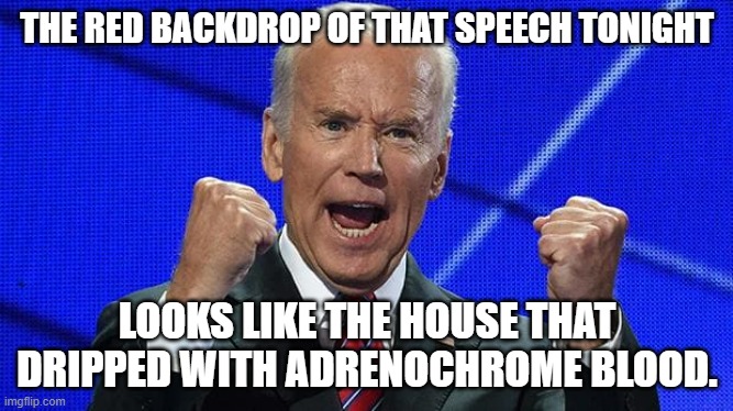The Red backdrop, That's Some scary shit right there. | THE RED BACKDROP OF THAT SPEECH TONIGHT; LOOKS LIKE THE HOUSE THAT DRIPPED WITH ADRENOCHROME BLOOD. | image tagged in joe biden fists angry,speech,hitler,communist,joe biden | made w/ Imgflip meme maker