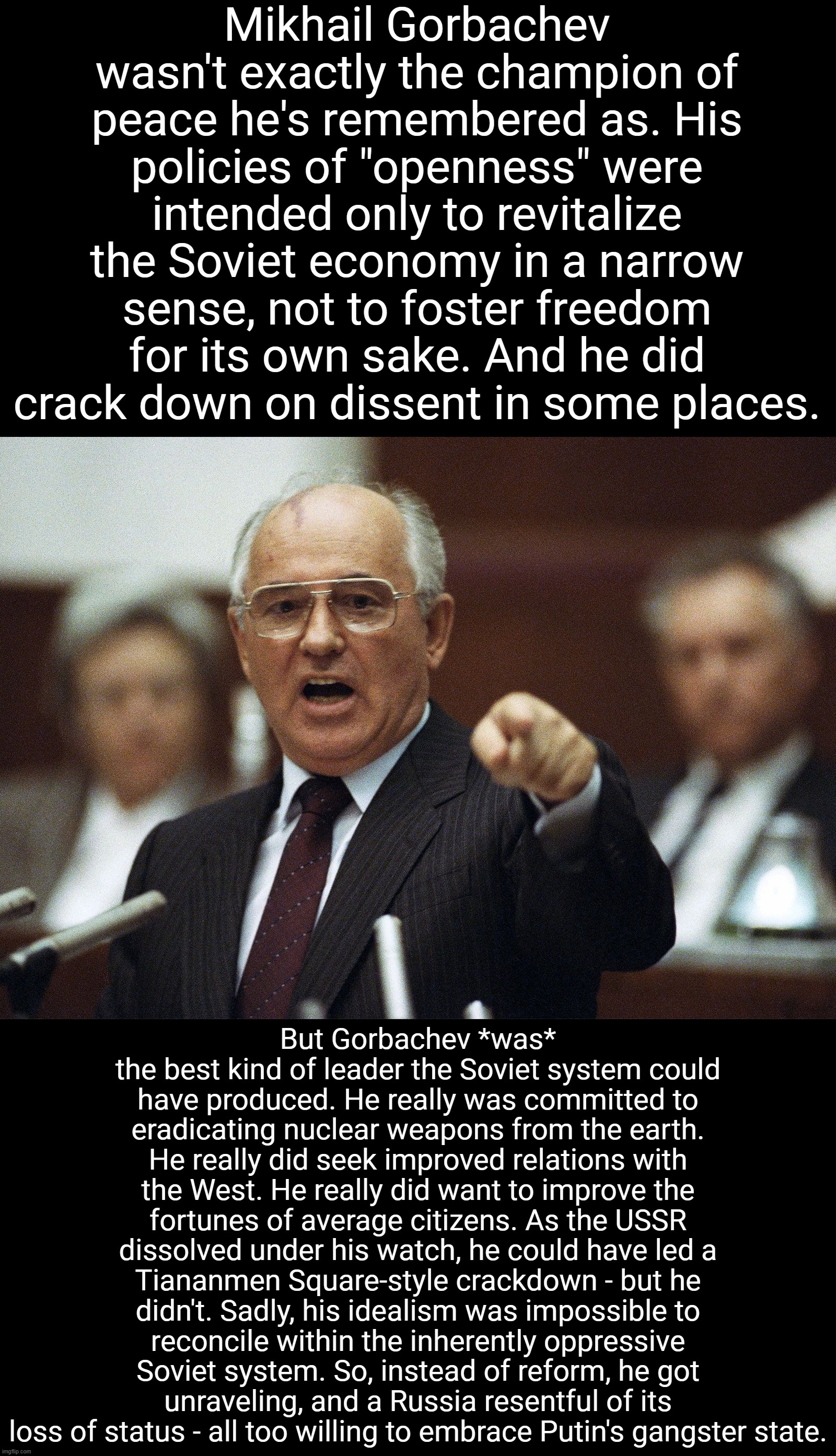 Gorbachev's tragedy still haunts us to this day. R.I.P. to a genuine leader. | Mikhail Gorbachev wasn't exactly the champion of peace he's remembered as. His policies of "openness" were intended only to revitalize the Soviet economy in a narrow sense, not to foster freedom for its own sake. And he did crack down on dissent in some places. But Gorbachev *was* the best kind of leader the Soviet system could have produced. He really was committed to eradicating nuclear weapons from the earth. He really did seek improved relations with the West. He really did want to improve the fortunes of average citizens. As the USSR dissolved under his watch, he could have led a Tiananmen Square-style crackdown - but he didn't. Sadly, his idealism was impossible to reconcile within the inherently oppressive Soviet system. So, instead of reform, he got unraveling, and a Russia resentful of its loss of status - all too willing to embrace Putin's gangster state. | image tagged in mikhail gorbachev,ussr,russia,soviet union,soviet russia,putin | made w/ Imgflip meme maker