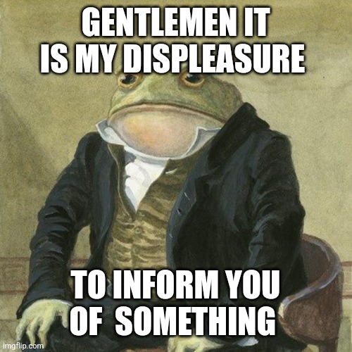 Stuff in comments | GENTLEMEN IT IS MY DISPLEASURE; TO INFORM YOU OF  SOMETHING | image tagged in gentlemen it is with great pleasure to inform you that | made w/ Imgflip meme maker